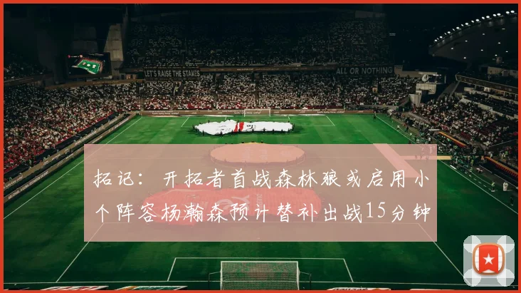 拓记：开拓者首战森林狼或启用小个阵容杨瀚森预计替补出战15分钟