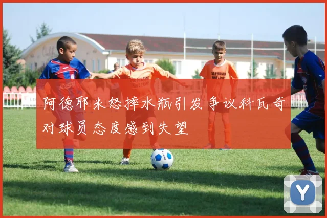 阿德耶米怒摔水瓶引发争议科瓦奇对球员态度感到失望