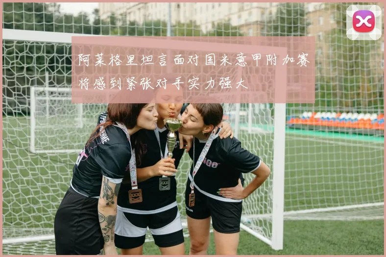 阿莱格里坦言面对国米意甲附加赛将感到紧张对手实力强大