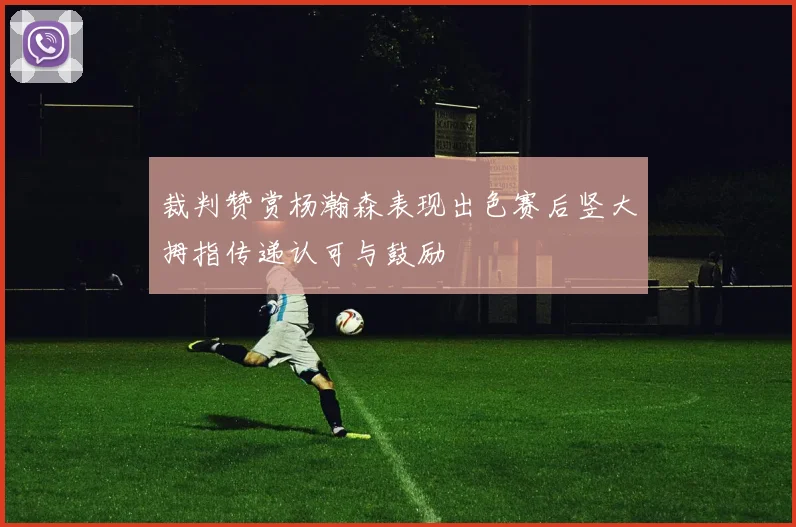 裁判赞赏杨瀚森表现出色赛后竖大拇指传递认可与鼓励
