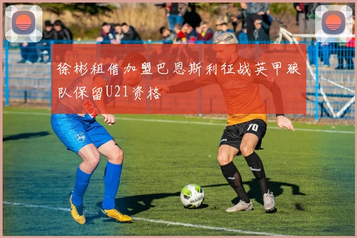 徐彬租借加盟巴恩斯利征战英甲狼队保留U21资格