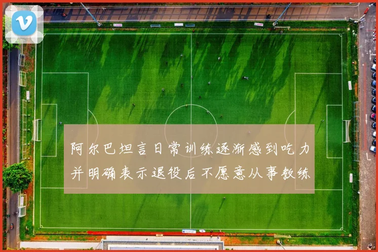 阿尔巴坦言日常训练逐渐感到吃力并明确表示退役后不愿意从事教练工作