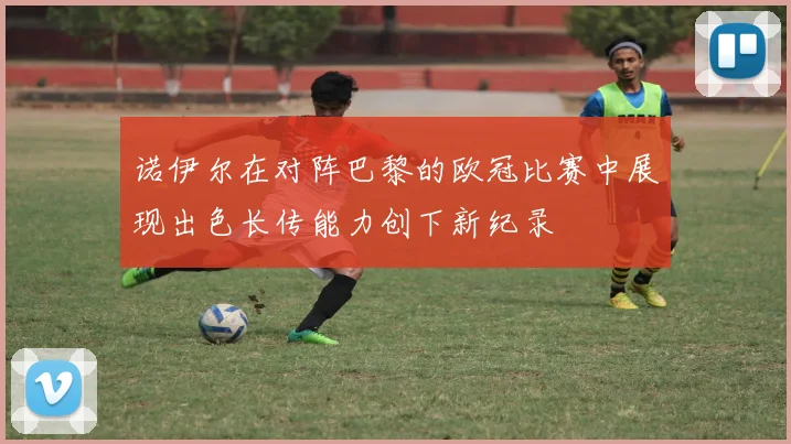 诺伊尔在对阵巴黎的欧冠比赛中展现出色长传能力创下新纪录