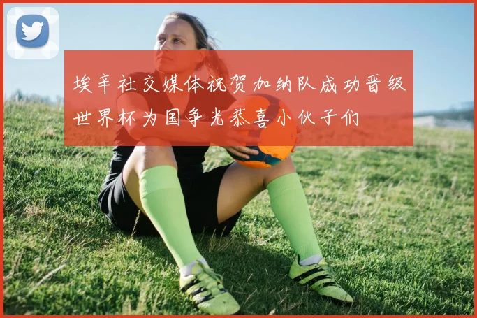 埃辛社交媒体祝贺加纳队成功晋级世界杯为国争光恭喜小伙子们