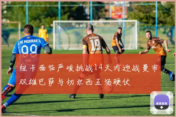 纽卡面临严峻挑战14天内迎战曼市双雄巴萨与切尔西五场硬仗