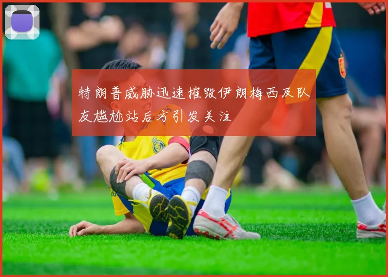 特朗普威胁迅速摧毁伊朗梅西及队友尴尬站后方引发关注