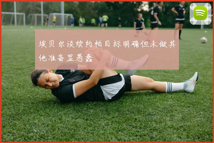 埃贝尔谈续约帕目标明确但未做其他准备显愚蠢