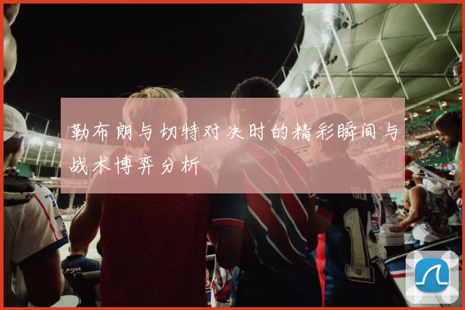 勒布朗与切特对决时的精彩瞬间与战术博弈分析