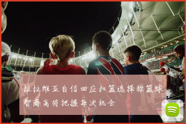 拉拉维亚自信回应扣篮选择称篮球智商高将把握每次机会