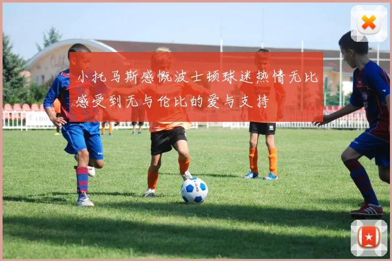 小托马斯感慨波士顿球迷热情无比感受到无与伦比的爱与支持