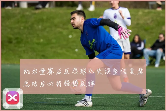 凯尔登赛后反思球队失误坚信复盘总结后必将强势反弹