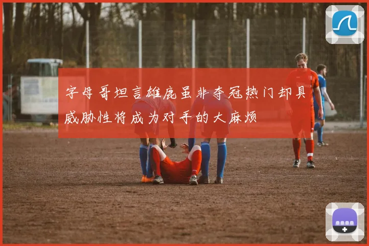 字母哥坦言雄鹿虽非夺冠热门却具威胁性将成为对手的大麻烦