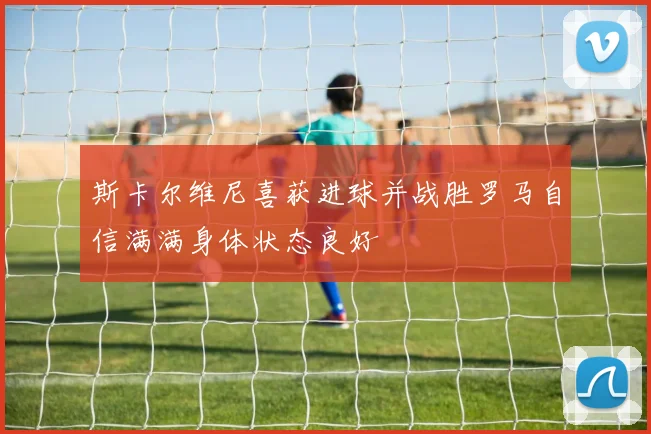 斯卡尔维尼喜获进球并战胜罗马自信满满身体状态良好