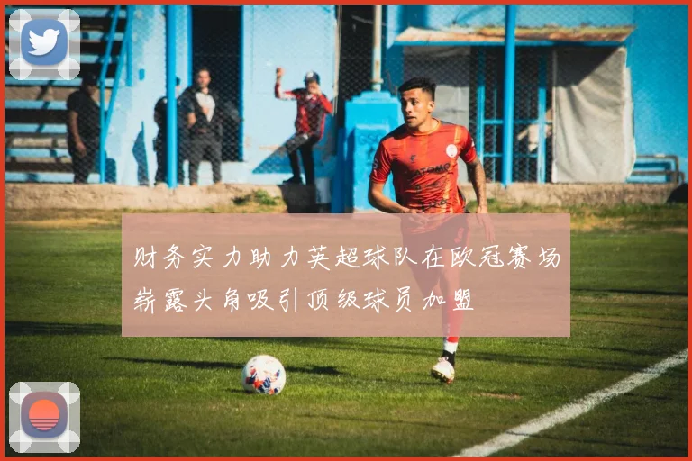 财务实力助力英超球队在欧冠赛场崭露头角吸引顶级球员加盟