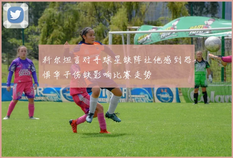 科尔坦言对手球星缺阵让他感到恐惧华子伤缺影响比赛走势