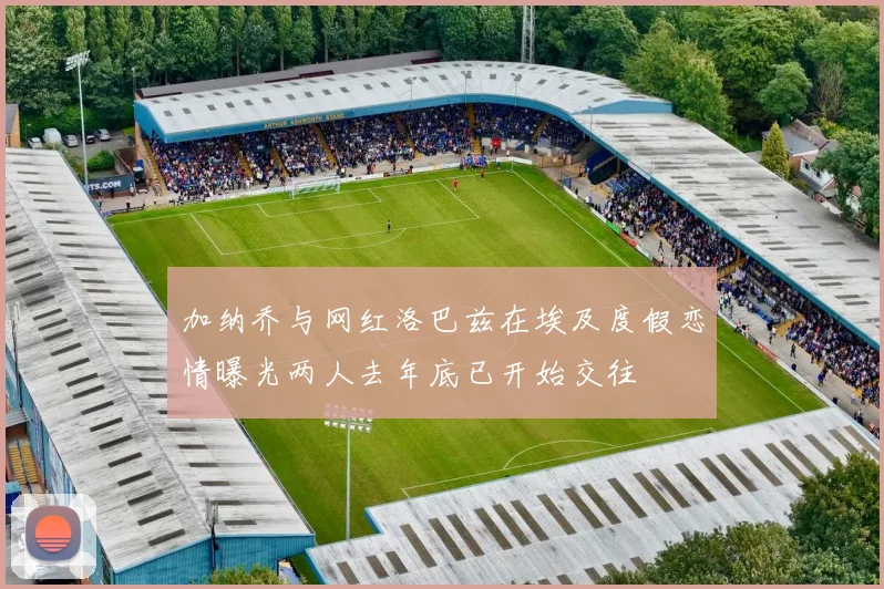 加纳乔与网红洛巴兹在埃及度假恋情曝光两人去年底已开始交往