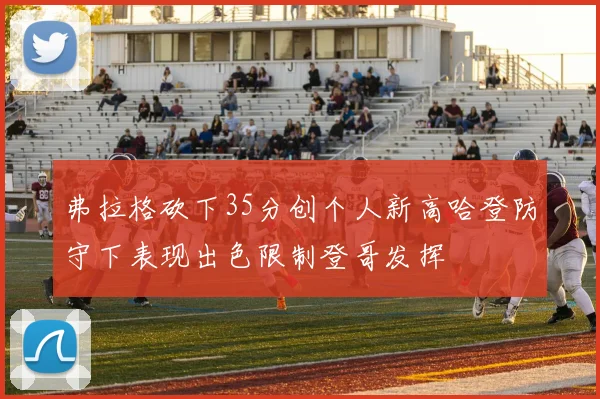 弗拉格砍下35分创个人新高哈登防守下表现出色限制登哥发挥