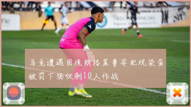 马竞遭遇困境朗格莱鲁莽犯规染黄被罚下场仅剩10人作战