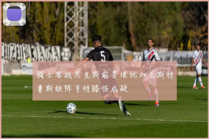 骑士客战尼克斯前景堪忧加兰斯特鲁斯缺阵亨特膝伤成疑