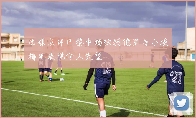 法媒点评巴黎中场软弱德罗与小埃梅里表现令人失望