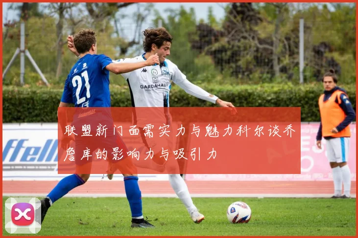 联盟新门面需实力与魅力科尔谈乔詹库的影响力与吸引力