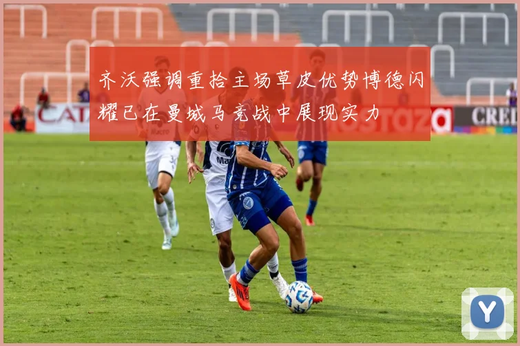 齐沃强调重拾主场草皮优势博德闪耀已在曼城马竞战中展现实力