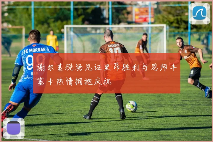 谢尔基现场见证里昂胜利与恩师丰塞卡热情拥抱庆祝