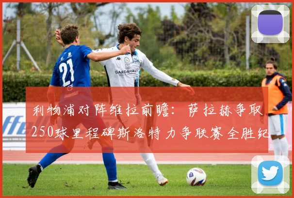 利物浦对阵维拉前瞻：萨拉赫争取250球里程碑斯洛特力争联赛全胜纪录